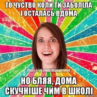 то чуство коли ти заболіла і осталась вдома но бляя, дома скучніше чим в школі