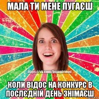 мала ти мене пугаєш коли відос на конкурс в послєдній день знімаєш