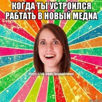 когда ты устроился рабтать в новый медиа 