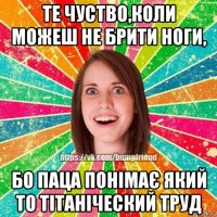 те чуство,коли можеш не брити ноги, бо паца понімає який то тітаніческий труд