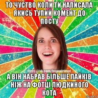 то чуство коли ти написала якись тупий комент до посту а він набрав більше лайків ніж на фотці людкиного кота