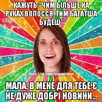 кажуть:"чим більше на руках волосся, тим багатша будеш" мала, в мене для тебе є не дуже добрі новини...