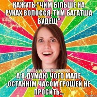 кажуть:"чим більше на руках волосся, тим багатша будеш" а я думаю чого мале останнім часом грошей не просить...