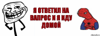 Я ответил на вапрос и я иду домой