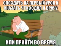 опоздать на первый урок и сказать что ходил к врачу или прийти во время