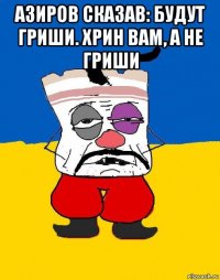 азиров сказав: будут гриши. хрин вам, а не гриши 