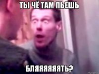 ты чё там пьешь бляяяяяять?