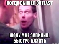 когда вышел outlast жопу мне запилил. быстро бляять