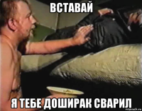 вставай я тебе доширак сварил