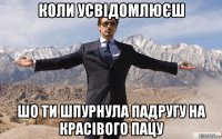 коли усвідомлюєш шо ти шпурнула падругу на красівого пацу