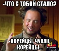 -что с тобой стало? -корейцы, чувак, корейцы...