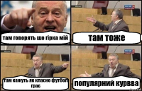 там говорять шо гірка мій там тоже там кажуть як класно футбол грає популярний курвва