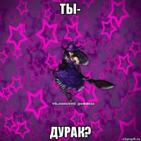 ты- дурак?