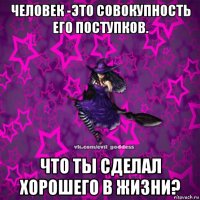 человек -это совокупность его поступков. что ты сделал хорошего в жизни?