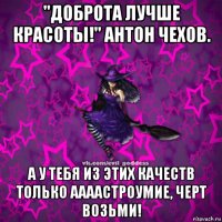 "доброта лучше красоты!" антон чехов. а у тебя из этих качеств только аааастроумие, черт возьми!