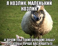 я козлик, маленький козлик -а зачем тебе такие большие зубы? -это чтобы лучше вас кушать!))