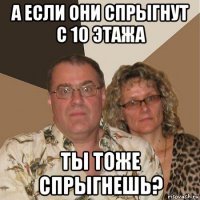 а если они спрыгнут с 10 этажа ты тоже спрыгнешь?