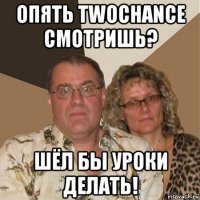 опять twochance смотришь? шёл бы уроки делать!