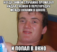 когда зимой случайно промазал кидая снежок в перегородку между окнами в школе , и попал в окно