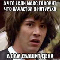 а что если макс говорит что качается в натуруха а сам ебашит деку