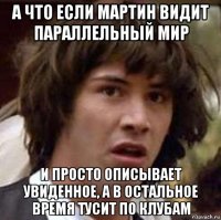 а что если мартин видит параллельный мир и просто описывает увиденное, а в остальное время тусит по клубам