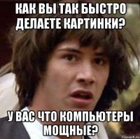 как вы так быстро делаете картинки? у вас что компьютеры мощные?