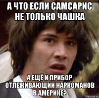 а что если самсарис не только чашка а ещё и прибор отлеживающий наркоманов в америке?