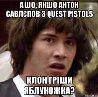 а шо, якшо антон савлєпов з quest pistols клон гріши яблуножка?