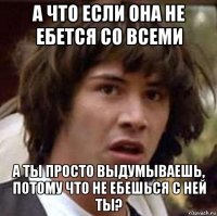 а что если она не ебется со всеми а ты просто выдумываешь, потому что не ебешься с ней ты?