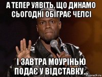 а тепер уявіть, що динамо сьогодні обіграє челсі і завтра моурінью подає у відставку...