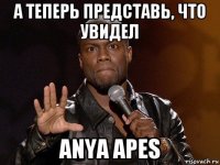 а теперь представь, что увидел anya apes