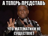 а теперь представь что математики не существует