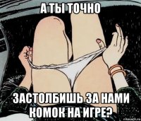 а ты точно застолбишь за нами комок на игре?