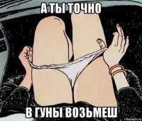 а ты точно в гуны возьмеш