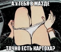 а у тебя в мазде точно есть картоха?