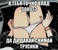 а тебя точно влад зовут? да да давай снимай трусики