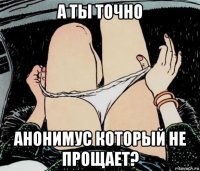 а ты точно анонимус который не прощает?