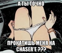 а ты точно прокатишь меня на chaser'e ???