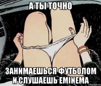 а ты точно занимаешься футболом и слушаешь eminema