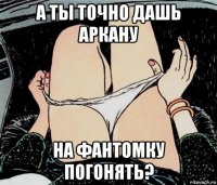 а ты точно дашь аркану на фантомку погонять?