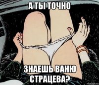 а ты точно знаешь ваню страцева?