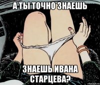 а ты точно знаешь знаешь ивана старцева?