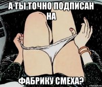 а ты точно подписан на фабрику смеха?