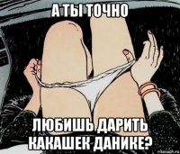 а ты точно любишь дарить какашек данике?