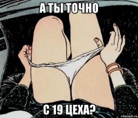 а ты точно с 19 цеха?