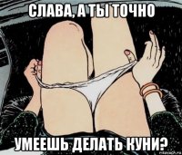 слава, а ты точно умеешь делать куни?