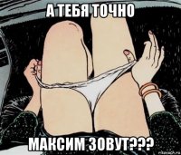 а тебя точно максим зовут???