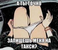 а ты точно запишешь меня на такси?