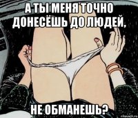 а ты меня точно донесёшь до людей, не обманешь?