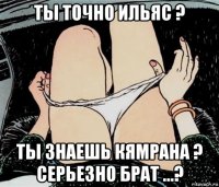 ты точно ильяс ? ты знаешь кямрана ? серьезно брат ...?